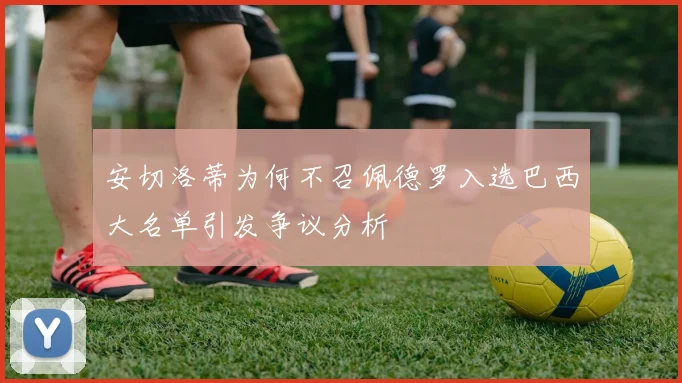 安切洛蒂为何不召佩德罗入选巴西大名单引发争议分析