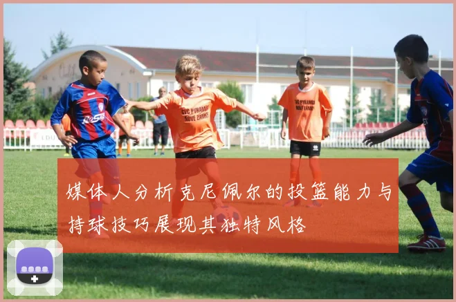 媒体人分析克尼佩尔的投篮能力与持球技巧展现其独特风格