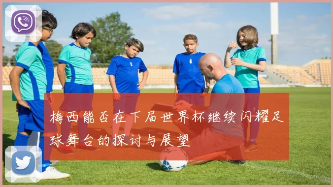 梅西能否在下届世界杯继续闪耀足球舞台的探讨与展望