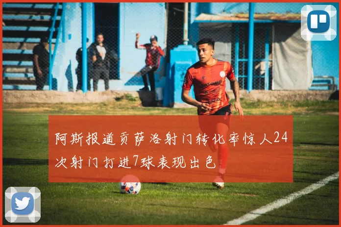 阿斯报道贡萨洛射门转化率惊人24次射门打进7球表现出色