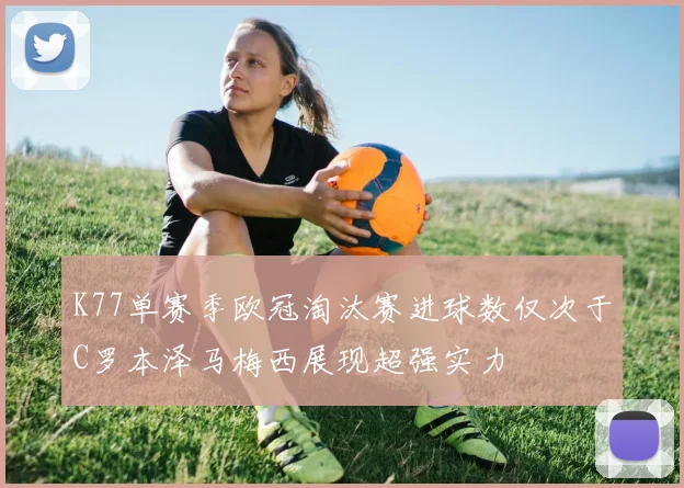 K77单赛季欧冠淘汰赛进球数仅次于C罗本泽马梅西展现超强实力