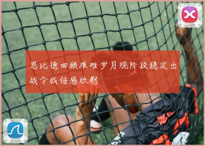 恩比德回顾艰难岁月现阶段稳定出战令我倍感欣慰
