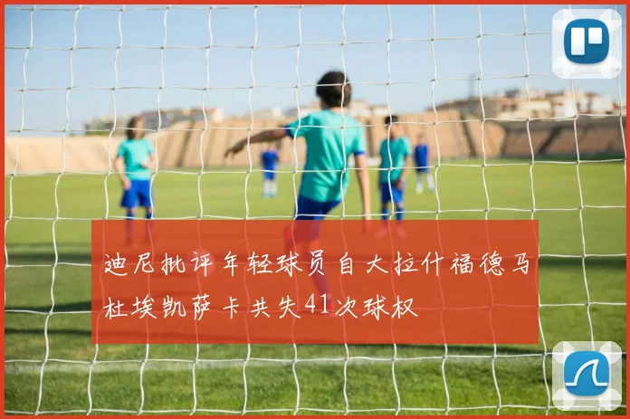 迪尼批评年轻球员自大拉什福德马杜埃凯萨卡共失41次球权
