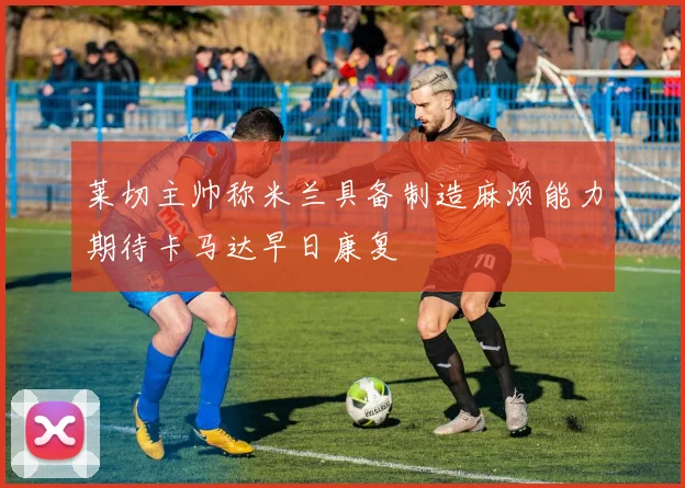莱切主帅称米兰具备制造麻烦能力期待卡马达早日康复