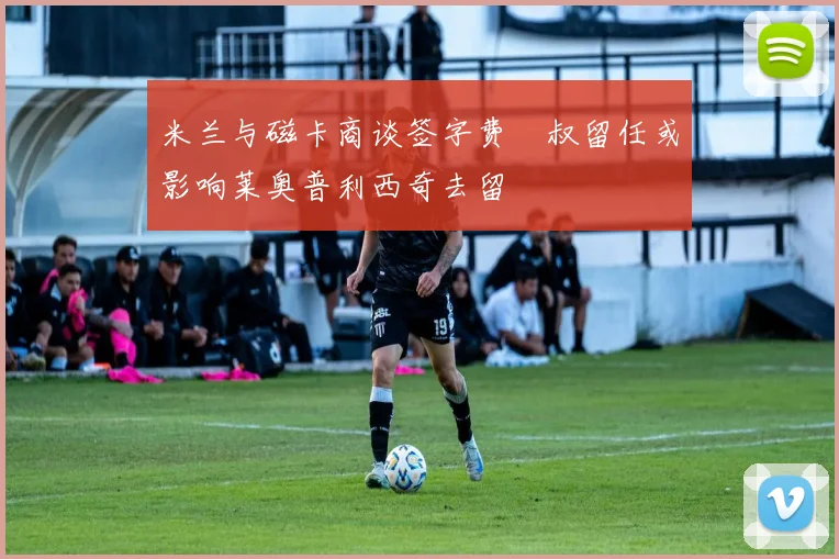 米兰与磁卡商谈签字费囧叔留任或影响莱奥普利西奇去留