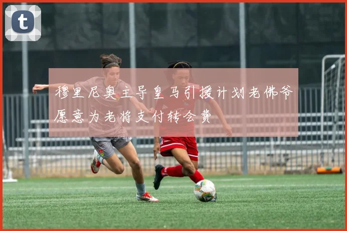 穆里尼奥主导皇马引援计划老佛爷愿意为老将支付转会费