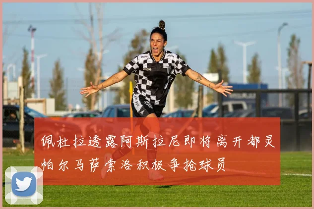 佩杜拉透露阿斯拉尼即将离开都灵帕尔马萨索洛积极争抢球员