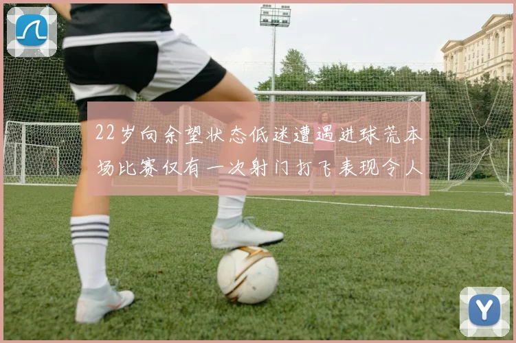 22岁向余望状态低迷遭遇进球荒本场比赛仅有一次射门打飞表现令人失望