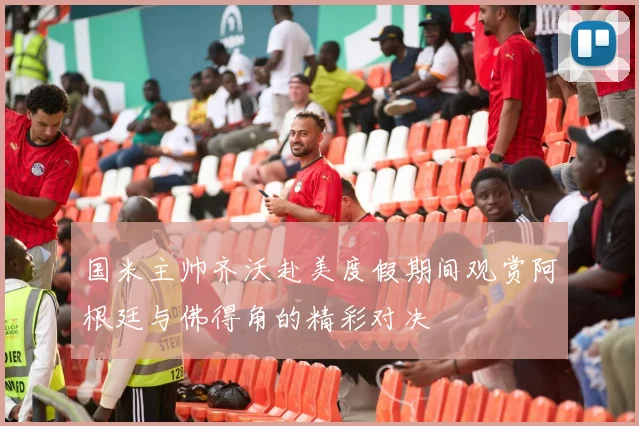 国米主帅齐沃赴美度假期间观赏阿根廷与佛得角的精彩对决