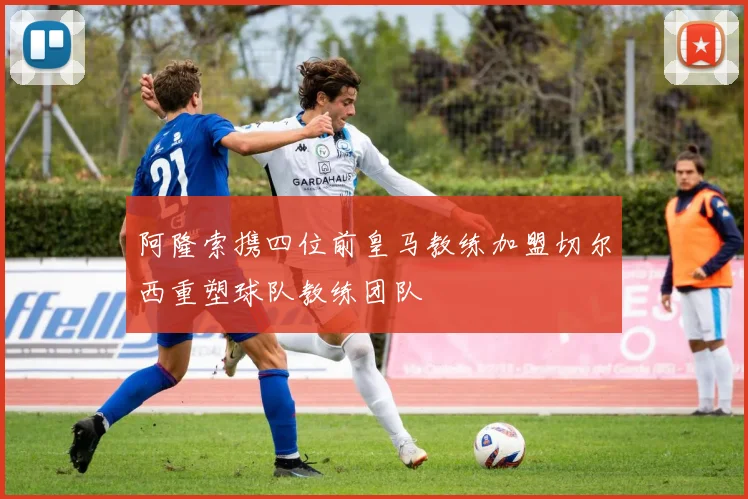 阿隆索携四位前皇马教练加盟切尔西重塑球队教练团队