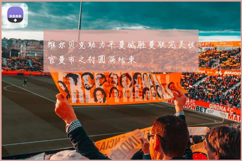 维尔贝克助力平曼城胜曼联完美收官曼市之行圆满结束