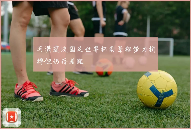冯潇霆谈国足世界杯前景称努力拼搏但仍存差距