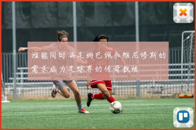 谁能同时满足姆巴佩和维尼修斯的需求成为足球界的传奇教练