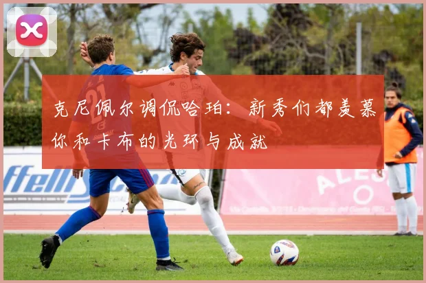 克尼佩尔调侃哈珀：新秀们都羡慕你和卡布的光环与成就