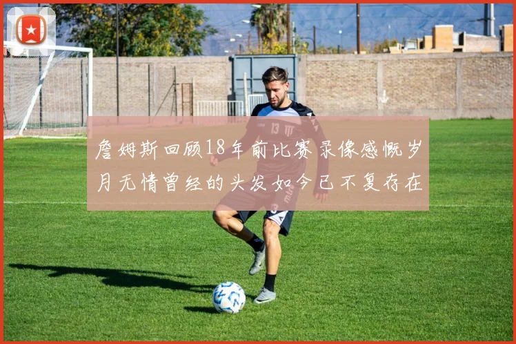 詹姆斯回顾18年前比赛录像感慨岁月无情曾经的头发如今已不复存在