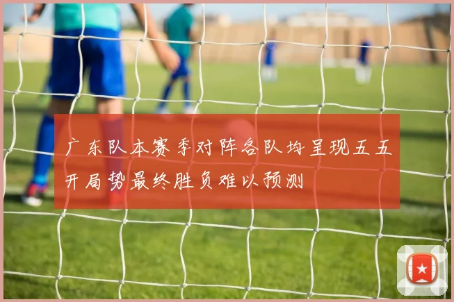 广东队本赛季对阵各队均呈现五五开局势最终胜负难以预测