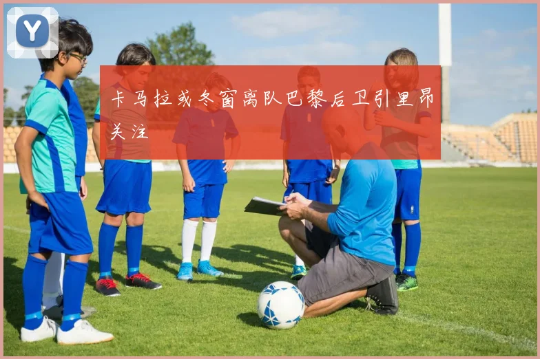 卡马拉或冬窗离队巴黎后卫引里昂关注
