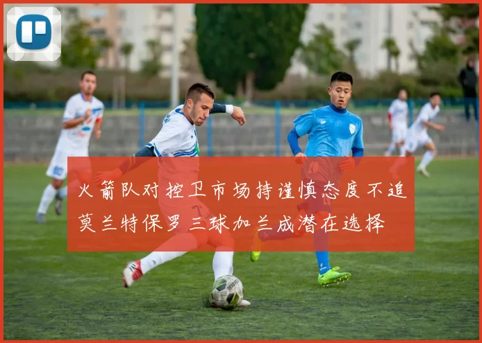 火箭队对控卫市场持谨慎态度不追莫兰特保罗三球加兰成潜在选择