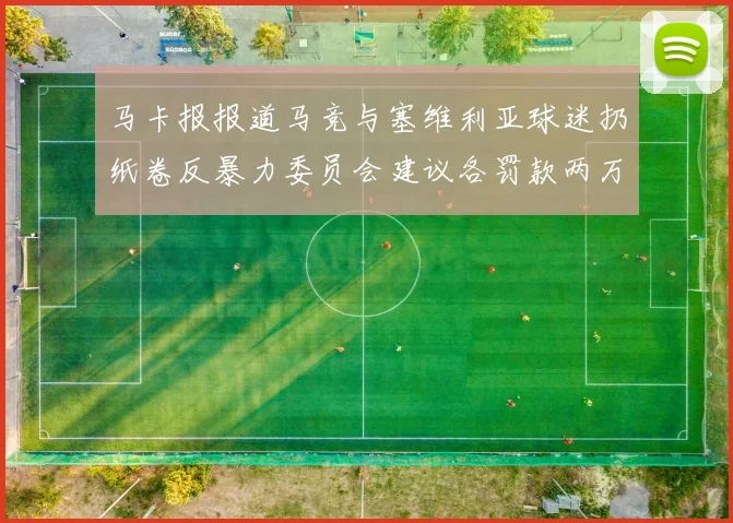 马卡报报道马竞与塞维利亚球迷扔纸卷反暴力委员会建议各罚款两万欧元