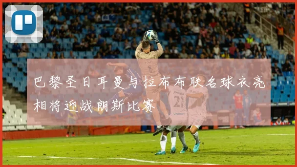 巴黎圣日耳曼与拉布布联名球衣亮相将迎战朗斯比赛