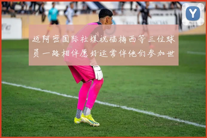 迈阿密国际社媒祝福梅西等三位球员一路相伴愿好运常伴他们参加世界杯