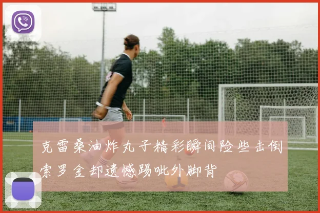 克雷桑油炸丸子精彩瞬间险些击倒索罗金却遗憾踢呲外脚背