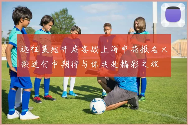 远征集结开启客战上海申花报名火热进行中期待与你共赴精彩之旅