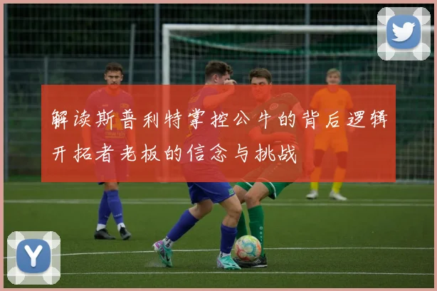 解读斯普利特掌控公牛的背后逻辑开拓者老板的信念与挑战
