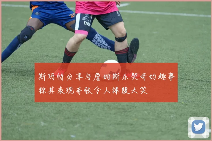 斯玛特分享与詹姆斯东契奇的趣事称其表现夸张令人捧腹大笑