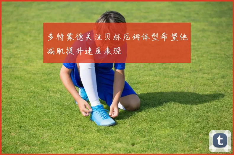 多特蒙德关注贝林厄姆体型希望他减肌提升速度表现